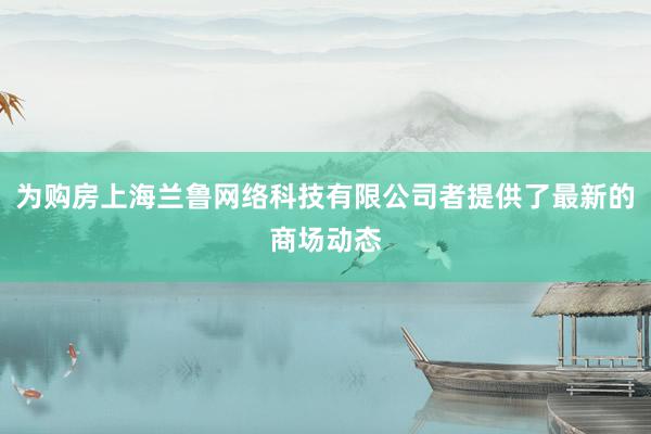 为购房上海兰鲁网络科技有限公司者提供了最新的商场动态