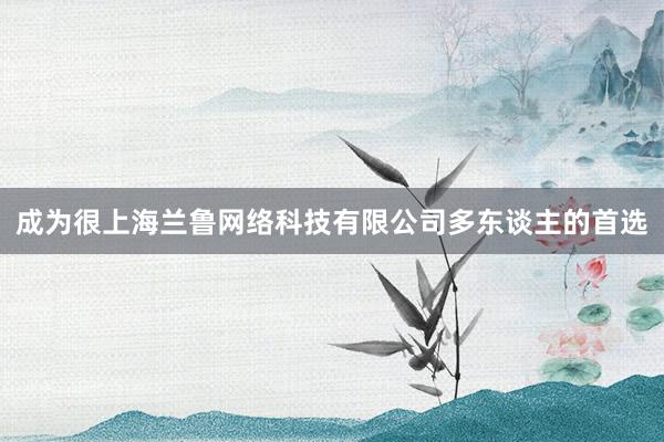 成为很上海兰鲁网络科技有限公司多东谈主的首选