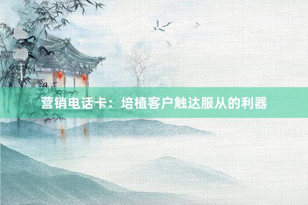 营销电话卡：培植客户触达服从的利器